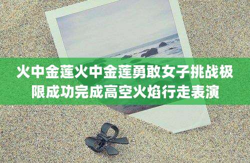 火中金莲火中金莲勇敢女子挑战极限成功完成高空火焰行走表演
