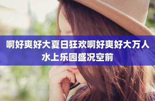 啊好爽好大夏日狂欢啊好爽好大万人水上乐园盛况空前
