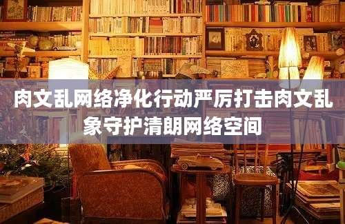 肉文乱网络净化行动严厉打击肉文乱象守护清朗网络空间