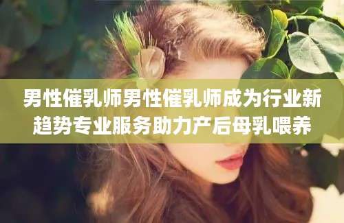 男性催乳师男性催乳师成为行业新趋势专业服务助力产后母乳喂养