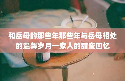 和岳母的那些年那些年与岳母相处的温馨岁月一家人的甜蜜回忆