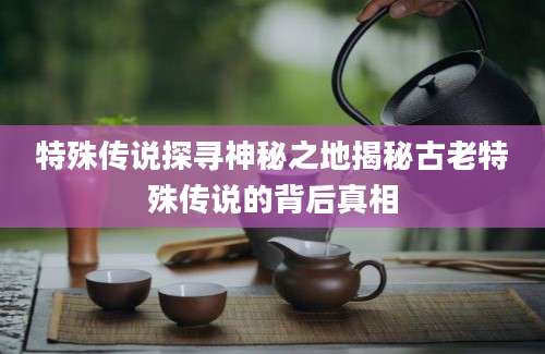 特殊传说探寻神秘之地揭秘古老特殊传说的背后真相