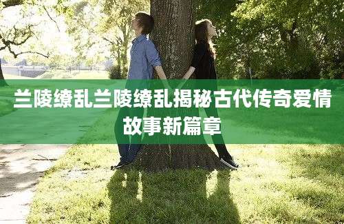 兰陵缭乱兰陵缭乱揭秘古代传奇爱情故事新篇章