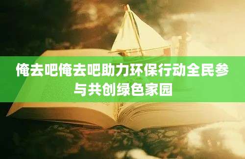 俺去吧俺去吧助力环保行动全民参与共创绿色家园