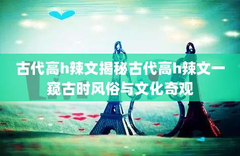 古代高h辣文揭秘古代高h辣文一窥古时风俗与文化奇观
