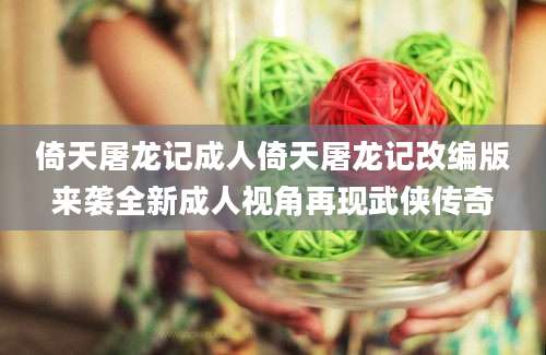 倚天屠龙记成人倚天屠龙记改编版来袭全新成人视角再现武侠传奇