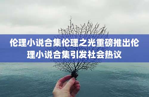 伦理小说合集伦理之光重磅推出伦理小说合集引发社会热议