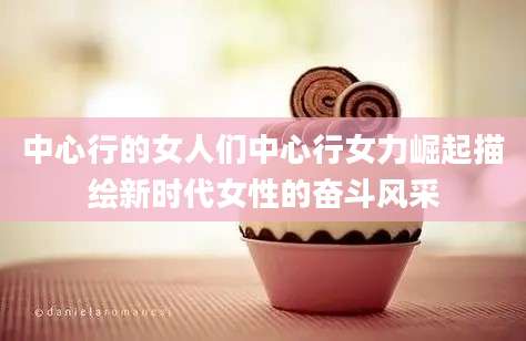 中心行的女人们中心行女力崛起描绘新时代女性的奋斗风采