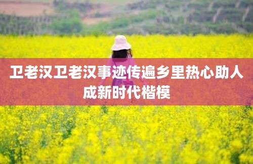 卫老汉卫老汉事迹传遍乡里热心助人成新时代楷模
