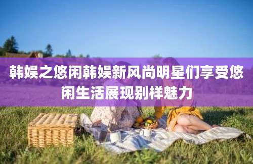 韩娱之悠闲韩娱新风尚明星们享受悠闲生活展现别样魅力