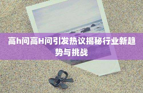 高h问高H问引发热议揭秘行业新趋势与挑战