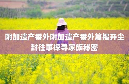 附加遗产番外附加遗产番外篇揭开尘封往事探寻家族秘密
