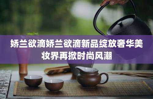 娇兰欲滴娇兰欲滴新品绽放奢华美妆界再掀时尚风潮