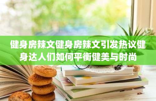 健身房辣文健身房辣文引发热议健身达人们如何平衡健美与时尚