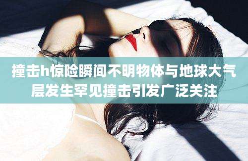 撞击h惊险瞬间不明物体与地球大气层发生罕见撞击引发广泛关注