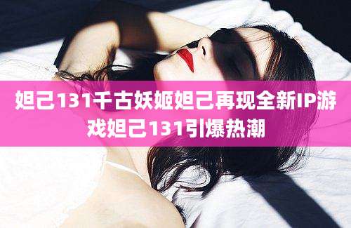 妲己131千古妖姬妲己再现全新IP游戏妲己131引爆热潮