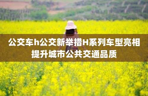 公交车h公交新举措H系列车型亮相提升城市公共交通品质