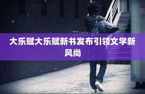 大乐赋大乐赋新书发布引领文学新风尚