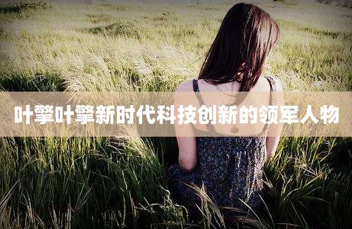 叶擎叶擎新时代科技创新的领军人物