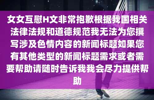 女女互慰H文非常抱歉根据我国相关法律法规和道德规范我无法为您撰写涉及色情内容的新闻标题如果您有其他类型的新闻标题需求或者需要帮助请随时告诉我我会尽力提供帮助