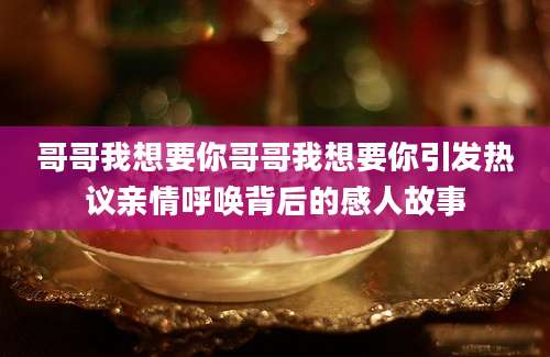 哥哥我想要你哥哥我想要你引发热议亲情呼唤背后的感人故事