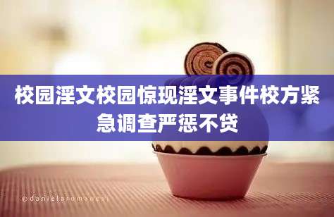 校园淫文校园惊现淫文事件校方紧急调查严惩不贷