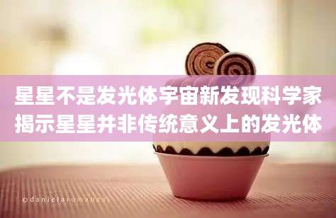 星星不是发光体宇宙新发现科学家揭示星星并非传统意义上的发光体