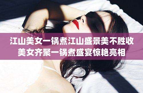 江山美女一锅煮江山盛景美不胜收美女齐聚一锅煮盛宴惊艳亮相