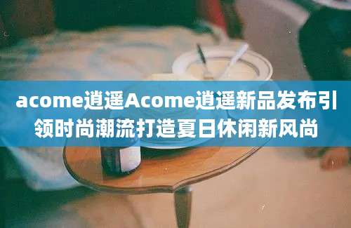 acome逍遥Acome逍遥新品发布引领时尚潮流打造夏日休闲新风尚
