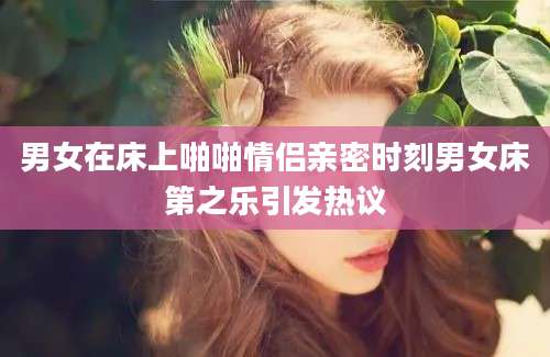 男女在床上啪啪情侣亲密时刻男女床第之乐引发热议
