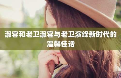 淑容和老卫淑容与老卫演绎新时代的温馨佳话