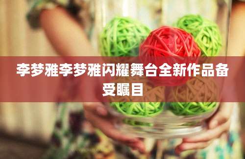 李梦雅李梦雅闪耀舞台全新作品备受瞩目