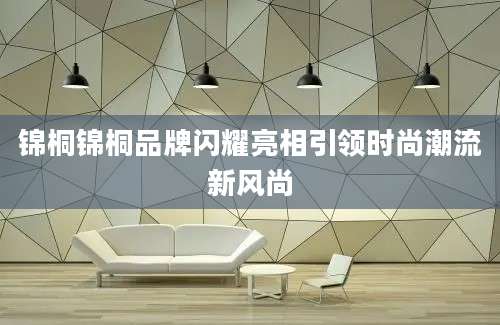 锦桐锦桐品牌闪耀亮相引领时尚潮流新风尚