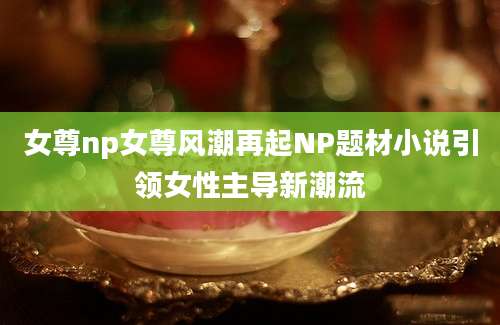 女尊np女尊风潮再起NP题材小说引领女性主导新潮流