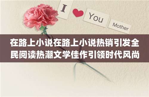 在路上小说在路上小说热销引发全民阅读热潮文学佳作引领时代风尚