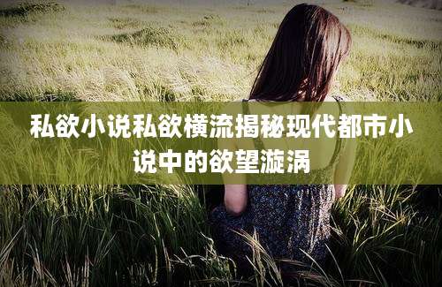 私欲小说私欲横流揭秘现代都市小说中的欲望漩涡