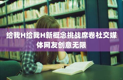 给我H给我H新概念挑战席卷社交媒体网友创意无限