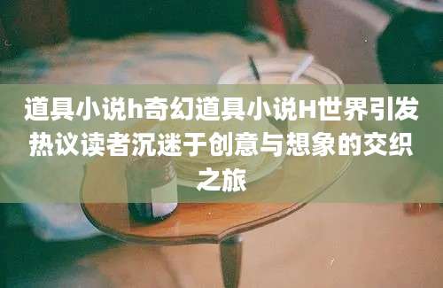道具小说h奇幻道具小说H世界引发热议读者沉迷于创意与想象的交织之旅