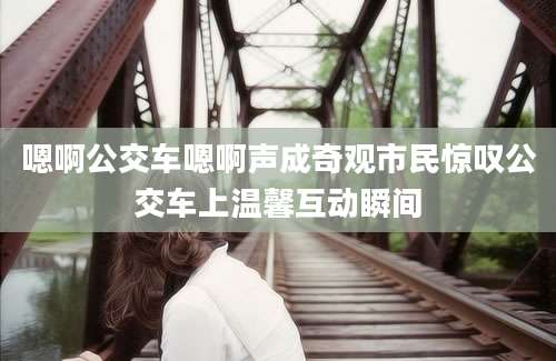 嗯啊公交车嗯啊声成奇观市民惊叹公交车上温馨互动瞬间