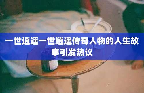 一世逍遥一世逍遥传奇人物的人生故事引发热议