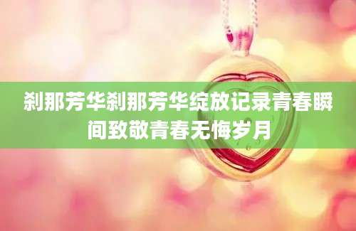 刹那芳华刹那芳华绽放记录青春瞬间致敬青春无悔岁月