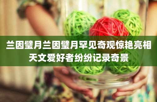 兰因璧月兰因璧月罕见奇观惊艳亮相天文爱好者纷纷记录奇景