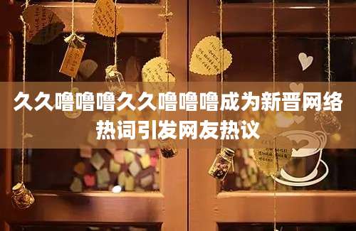 久久噜噜噜久久噜噜噜成为新晋网络热词引发网友热议