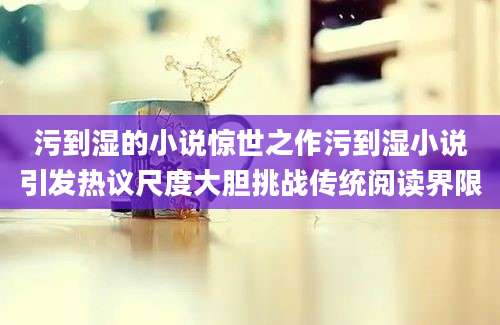 污到湿的小说惊世之作污到湿小说引发热议尺度大胆挑战传统阅读界限