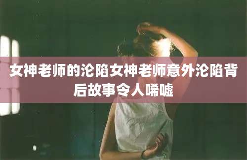 女神老师的沦陷女神老师意外沦陷背后故事令人唏嘘