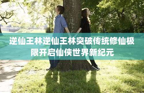 逆仙王林逆仙王林突破传统修仙极限开启仙侠世界新纪元