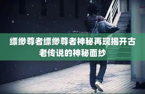 缥缈尊者缥缈尊者神秘再现揭开古老传说的神秘面纱