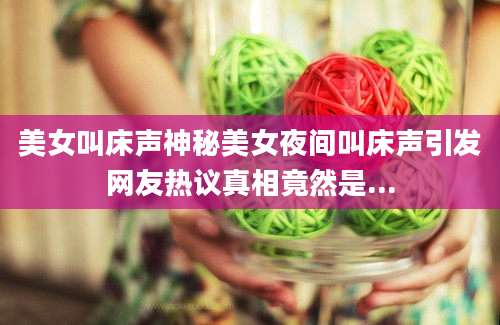 美女叫床声神秘美女夜间叫床声引发网友热议真相竟然是...