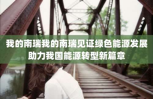 我的南瑞我的南瑞见证绿色能源发展助力我国能源转型新篇章