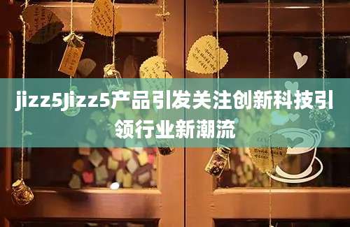 jizz5Jizz5产品引发关注创新科技引领行业新潮流